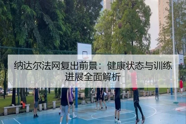 纳达尔法网复出前景：健康状态与训练进展全面解析